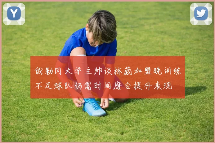 俄勒冈大学主帅谈林葳加盟晚训练不足球队仍需时间磨合提升表现
