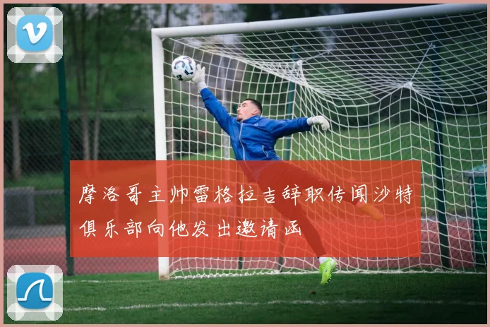 摩洛哥主帅雷格拉吉辞职传闻沙特俱乐部向他发出邀请函