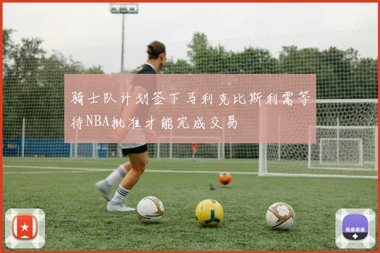 骑士队计划签下马利克比斯利需等待NBA批准才能完成交易