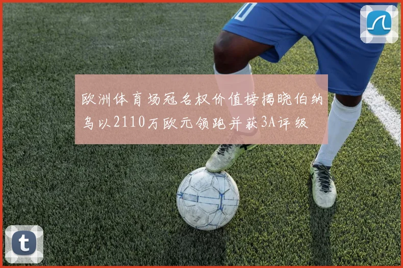 欧洲体育场冠名权价值榜揭晓伯纳乌以2110万欧元领跑并获3A评级