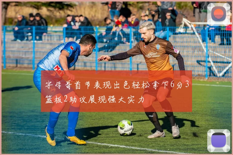 字母哥首节表现出色轻松拿下6分3篮板2助攻展现强大实力