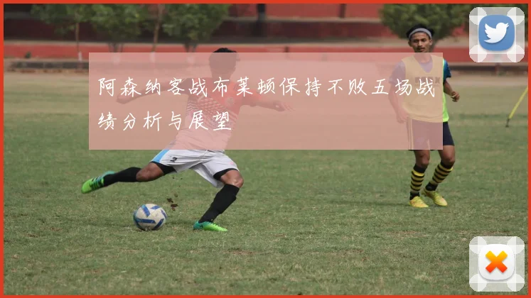 阿森纳客战布莱顿保持不败五场战绩分析与展望