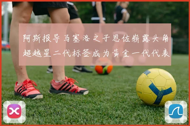 阿斯报导马塞洛之子恩佐崭露头角超越星二代标签成为黄金一代代表
