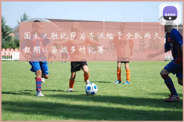 国米大胜比萨后齐沃给予全队两天假期以备战多特比赛