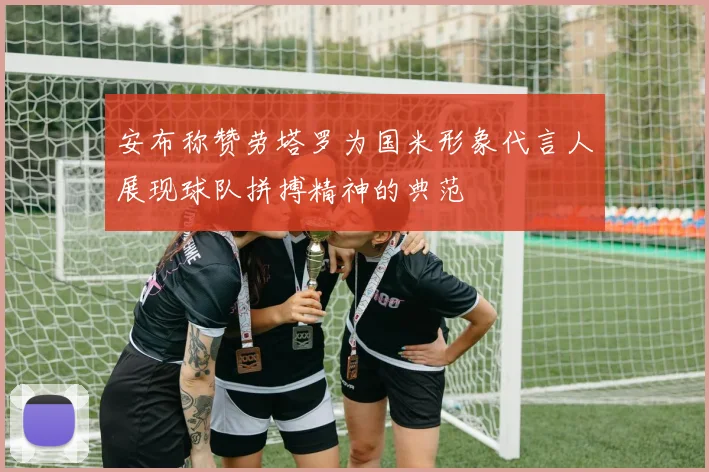 安布称赞劳塔罗为国米形象代言人展现球队拼搏精神的典范