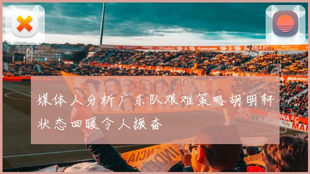 媒体人分析广东队艰难策略胡明轩状态回暖令人振奋