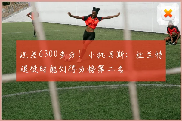 还差6300多分！小托马斯：杜兰特退役时能到得分榜第二名