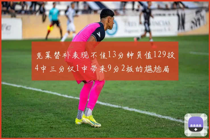 克莱替补表现不佳13分钟负值129投4中三分仅1中带来9分2板的尴尬局面