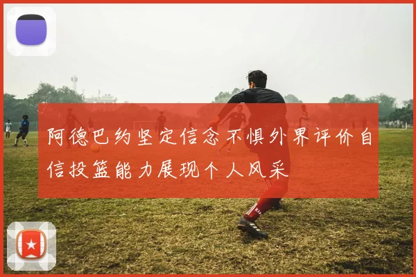 阿德巴约坚定信念不惧外界评价自信投篮能力展现个人风采