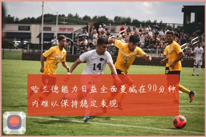 哈兰德能力日益全面曼城在90分钟内难以保持稳定表现