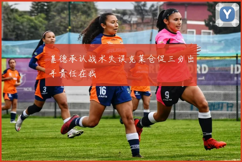 基德承认战术失误克莱仓促三分出手责任在我