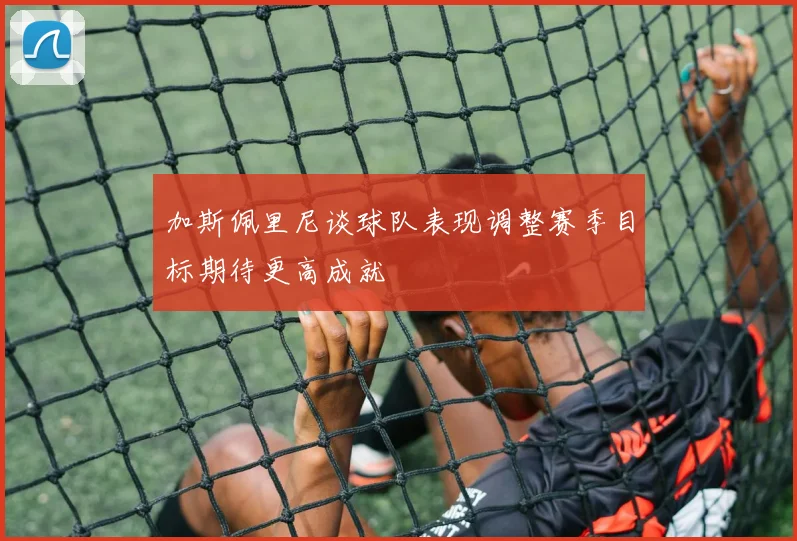 加斯佩里尼谈球队表现调整赛季目标期待更高成就