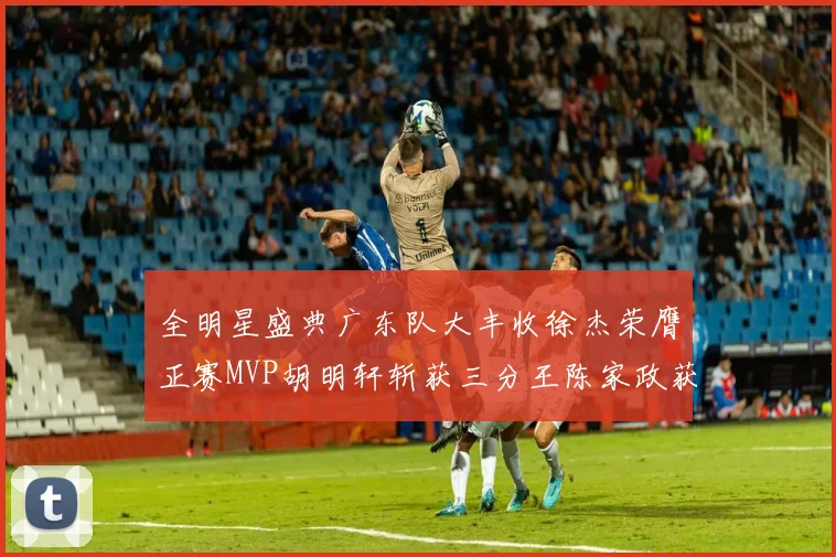 全明星盛典广东队大丰收徐杰荣膺正赛MVP胡明轩斩获三分王陈家政获星锐MVP