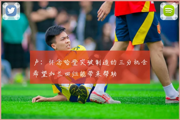 卢：怀念哈登突破制造的三分机会希望加兰回归能带来帮助