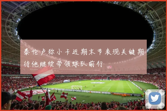 泰伦卢称小卡近期末节表现关键期待他继续带领球队前行