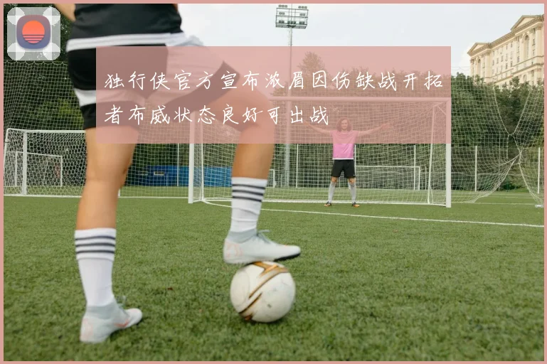 独行侠官方宣布浓眉因伤缺战开拓者布威状态良好可出战