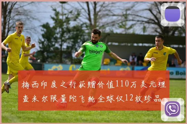 梅西印度之行获赠价值110万美元理查米尔限量陀飞轮全球仅12枚珍品