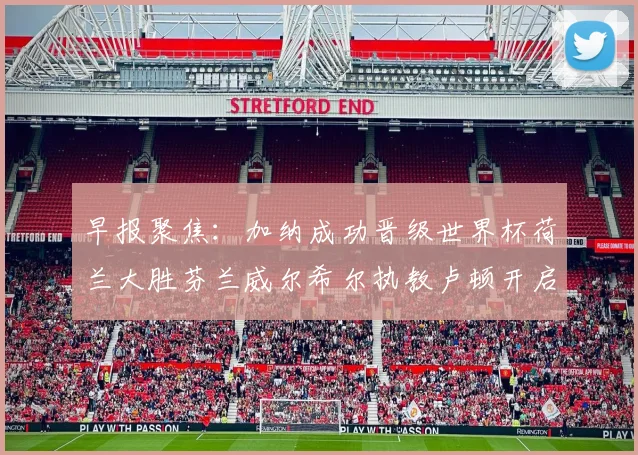 早报聚焦：加纳成功晋级世界杯荷兰大胜芬兰威尔希尔执教卢顿开启新篇章