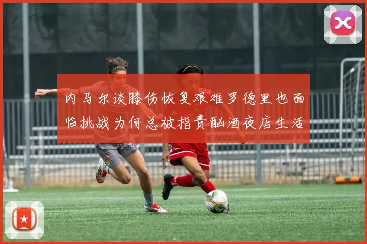内马尔谈膝伤恢复艰难罗德里也面临挑战为何总被指责酗酒夜店生活