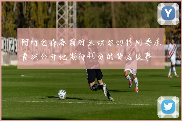 阿特金森赛前对米切尔的特别要求首次公开他期待40分的背后故事