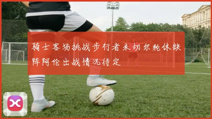 骑士客场挑战步行者米切尔轮休缺阵阿伦出战情况待定