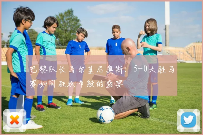 巴黎队长马尔基尼奥斯：5-0大胜马赛如同狂欢节般的盛宴