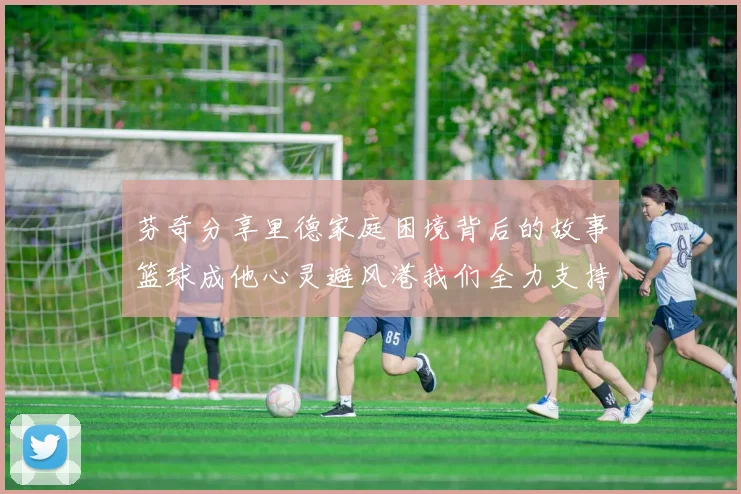 芬奇分享里德家庭困境背后的故事篮球成他心灵避风港我们全力支持与陪伴