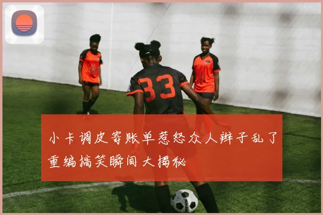 小卡调皮寄账单惹怒众人辫子乱了重编搞笑瞬间大揭秘