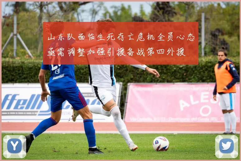山东队面临生死存亡危机全员心态亟需调整加强引援备战第四外援