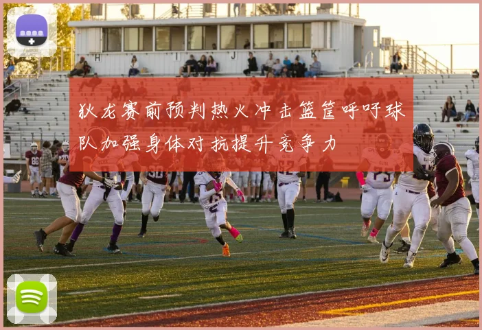 狄龙赛前预判热火冲击篮筐呼吁球队加强身体对抗提升竞争力