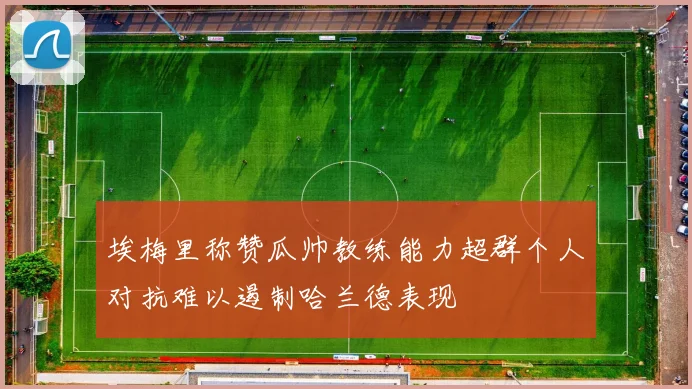 埃梅里称赞瓜帅教练能力超群个人对抗难以遏制哈兰德表现