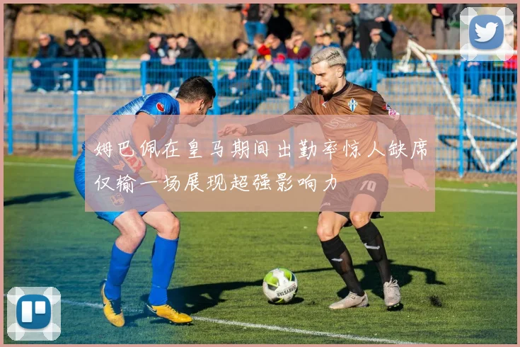 姆巴佩在皇马期间出勤率惊人缺席仅输一场展现超强影响力