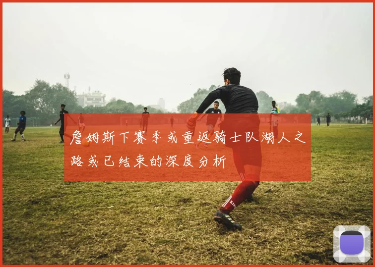 詹姆斯下赛季或重返骑士队湖人之路或已结束的深度分析