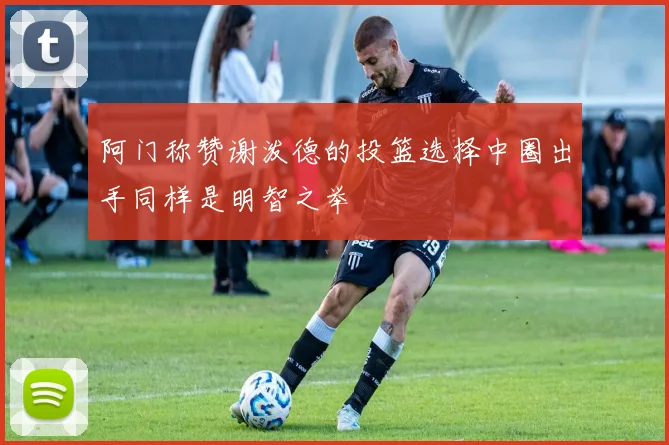 阿门称赞谢泼德的投篮选择中圈出手同样是明智之举