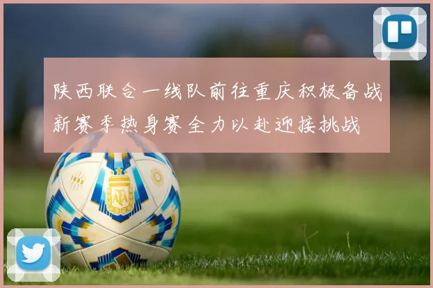 陕西联合一线队前往重庆积极备战新赛季热身赛全力以赴迎接挑战
