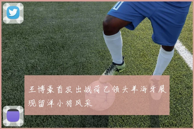 王博豪首发出战荷乙领头羊海牙展现留洋小将风采