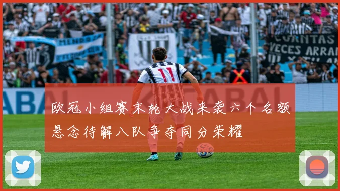欧冠小组赛末轮大战来袭六个名额悬念待解八队争夺同分荣耀