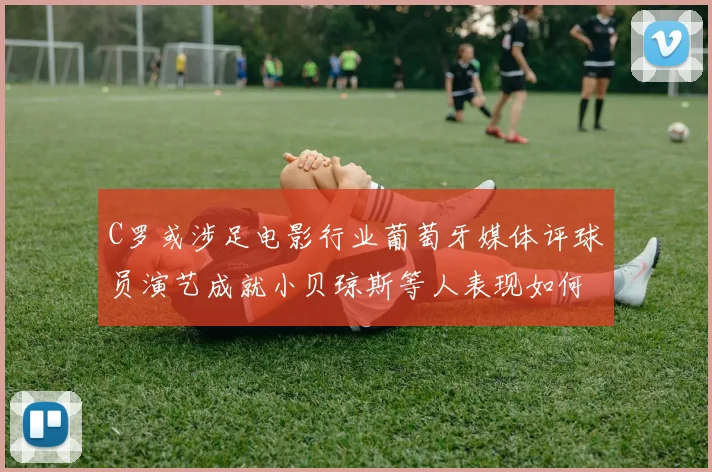 C罗或涉足电影行业葡萄牙媒体评球员演艺成就小贝琼斯等人表现如何