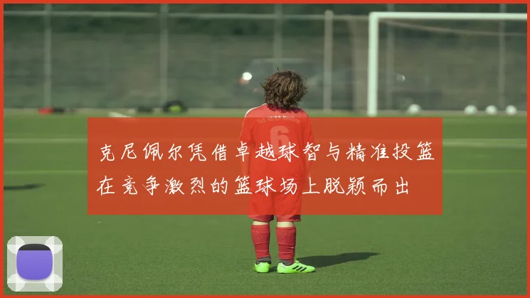 克尼佩尔凭借卓越球智与精准投篮在竞争激烈的篮球场上脱颖而出