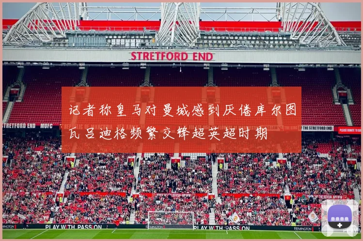 记者称皇马对曼城感到厌倦库尔图瓦吕迪格频繁交锋超英超时期