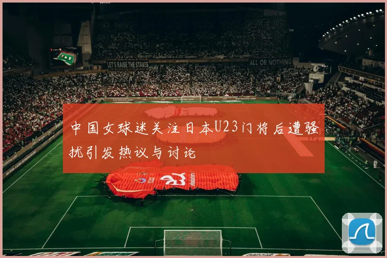 中国女球迷关注日本U23门将后遭骚扰引发热议与讨论