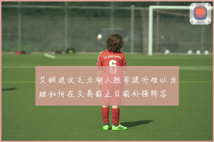 艾顿进攻乏力湖人胜率提升难以为继如何在交易截止日前补强阵容
