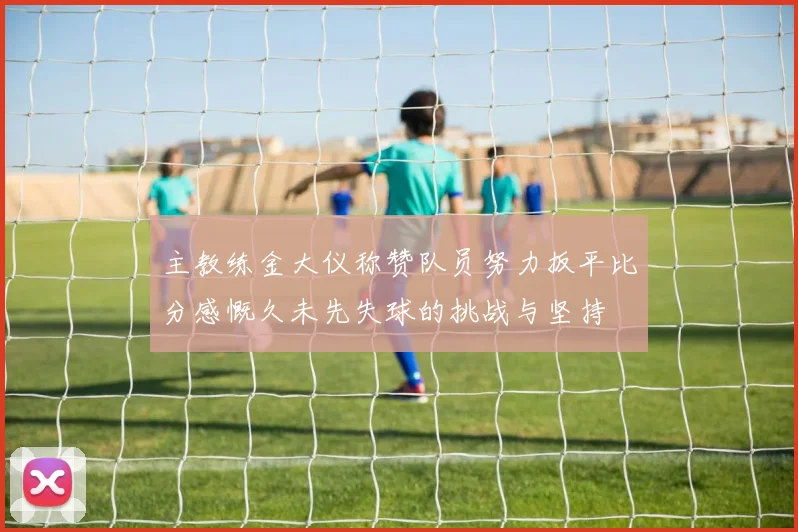 主教练金大仪称赞队员努力扳平比分感慨久未先失球的挑战与坚持
