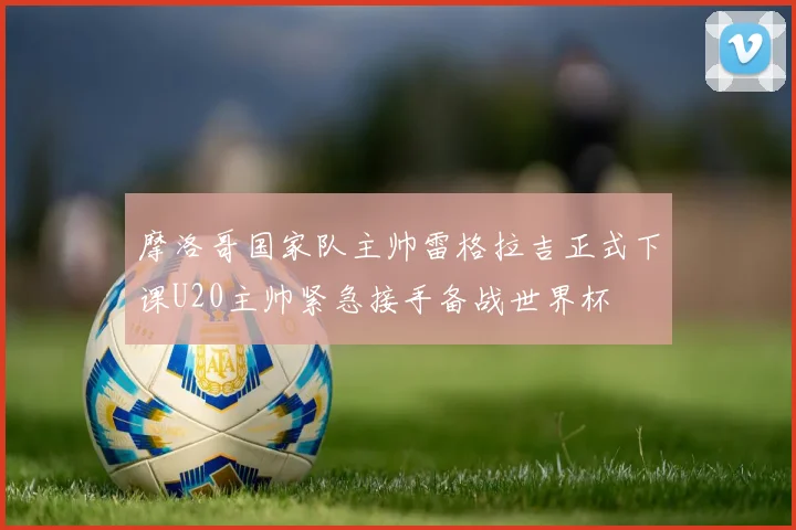 摩洛哥国家队主帅雷格拉吉正式下课U20主帅紧急接手备战世界杯