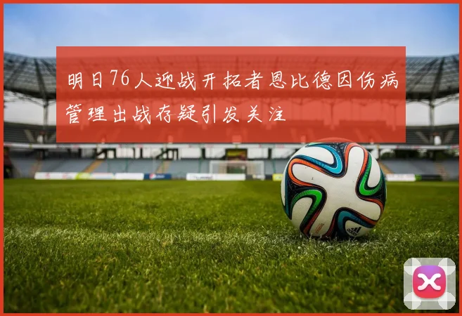 明日76人迎战开拓者恩比德因伤病管理出战存疑引发关注